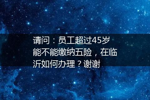 请问：员工超过45岁能不能缴纳五险，在临沂如何办理？谢谢