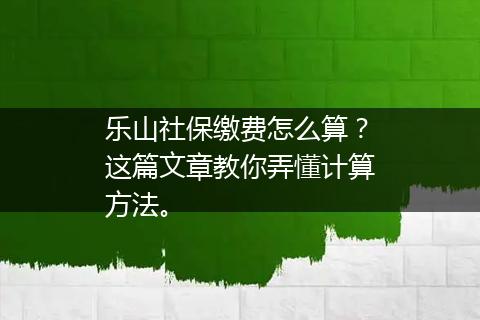 乐山社保缴费怎么算？这篇文章教你弄懂计算方法。