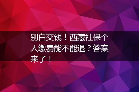 别白交钱！西藏社保个人缴费能不能退？答案来了！