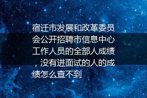 宿迁市发展和改革委员会公开招聘市信息中心工作人员的全部人成绩，没有进面试的人的成绩怎么查不到