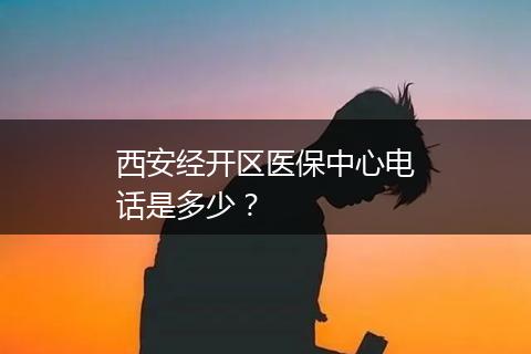 西安经开区医保中心电话是多少？