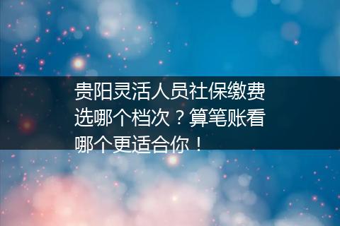 贵阳灵活人员社保缴费选哪个档次？算笔账看哪个更适合你！