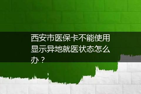 西安市医保卡不能使用显示异地就医状态怎么办？