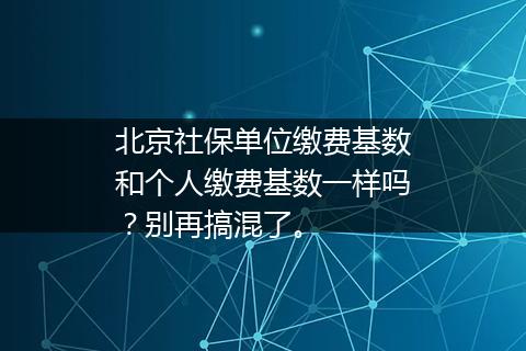 北京社保单位缴费基数和个人缴费基数一样吗？别再搞混了。