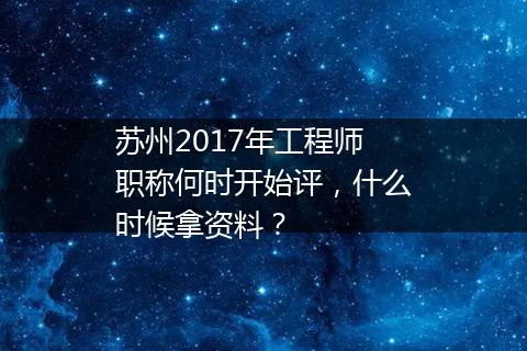 苏州2017年工程师职称何时开始评，什么时候拿资料？