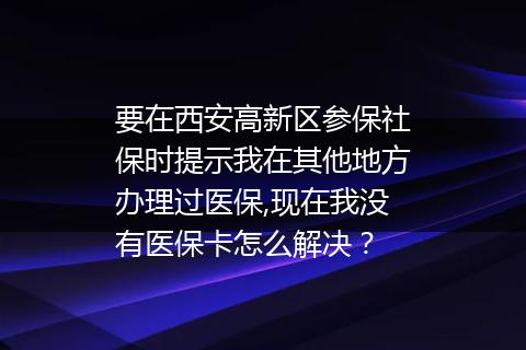 要在西安高新区参保社保时提示我在其他地方办理过医保,现在我没有医保卡怎么解决？