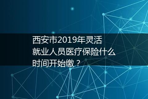 西安市2019年灵活就业人员医疗保险什么时间开始缴？