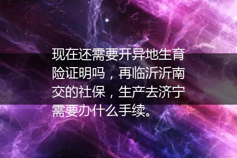 现在还需要开异地生育险证明吗，再临沂沂南交的社保，生产去济宁需要办什么手续。