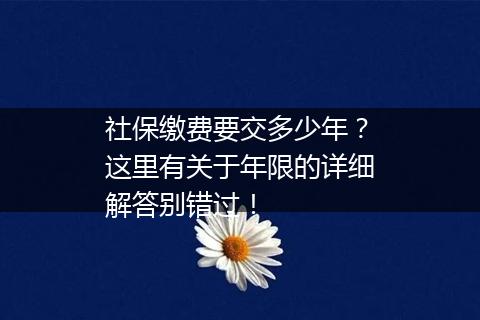 社保缴费要交多少年？这里有关于年限的详细解答别错过！