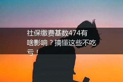 社保缴费基数474有啥影响？搞懂这些不吃亏！