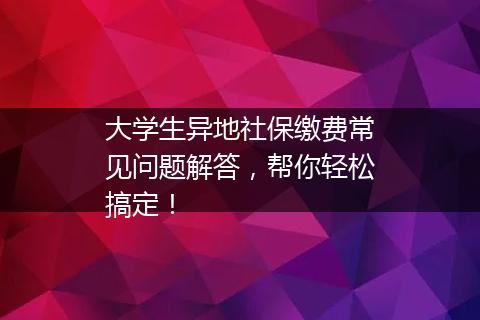 大学生异地社保缴费常见问题解答，帮你轻松搞定！