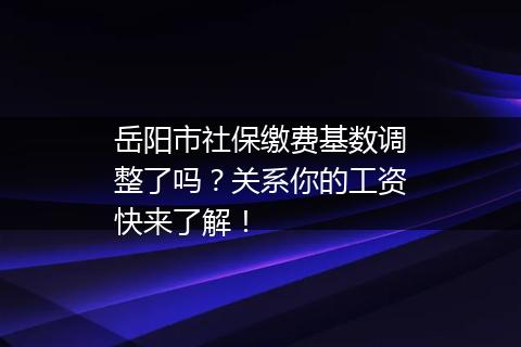 岳阳市社保缴费基数调整了吗？关系你的工资快来了解！