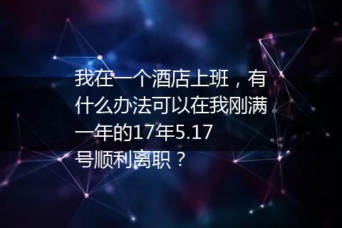 我在一个酒店上班，有什么办法可以在我刚满一年的17年5.17号顺利离职？