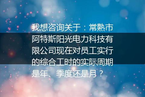我想咨询关于：常熟市阿特斯阳光电力科技有限公司现在对员工实行的综合工时的实际周期是年、季度还是月？