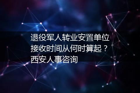 退役军人转业安置单位接收时间从何时算起？西安人事咨询
