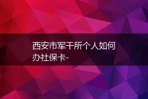 西安市军干所个人如何办社保卡-