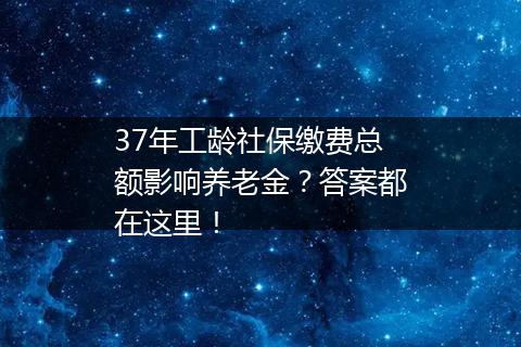 37年工龄社保缴费总额影响养老金？答案都在这里！