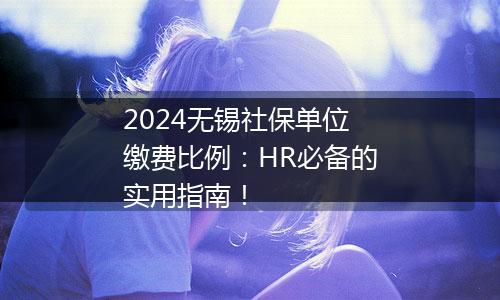 2024无锡社保单位缴费比例：HR必备的实用指南！