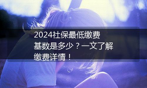 2024社保最低缴费基数是多少？一文了解缴费详情！