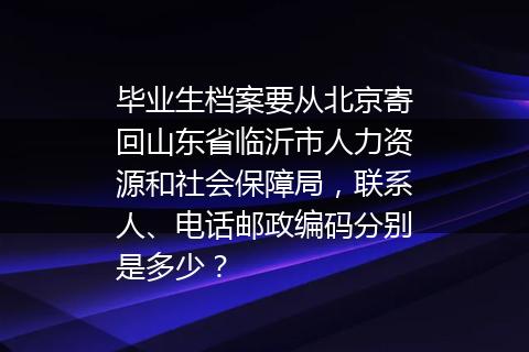 毕业生档案要从北京寄回山东省临沂市人力资源和社会保障局，联系人、电话邮政编码分别是多少？