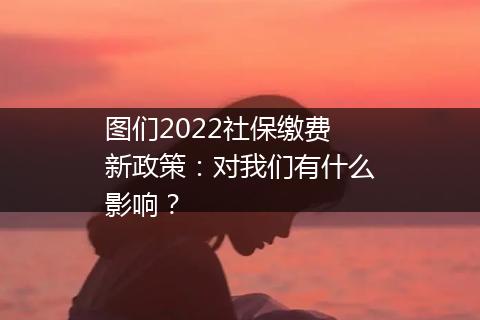 图们2022社保缴费新政策：对我们有什么影响？