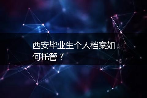 西安毕业生个人档案如何托管？