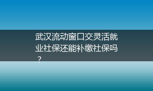 武汉流动窗口交灵活就业社保还能补缴社保吗？