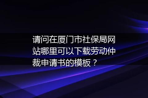 请问在厦门市社保局网站哪里可以下载劳动仲裁申请书的模板？