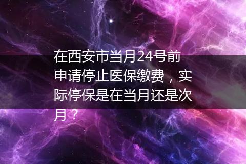 在西安市当月24号前申请停止医保缴费，实际停保是在当月还是次月？