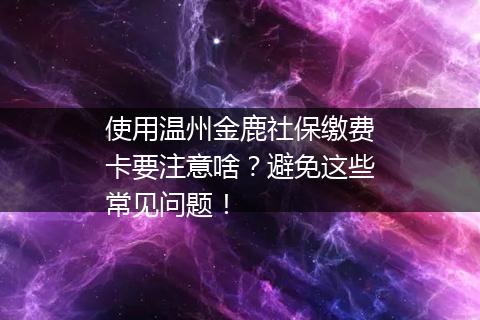 使用温州金鹿社保缴费卡要注意啥？避免这些常见问题！