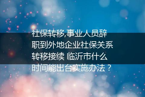 社保转移,事业人员辞职到外地企业社保关系转移接续 临沂市什么时间能出台实施办法？