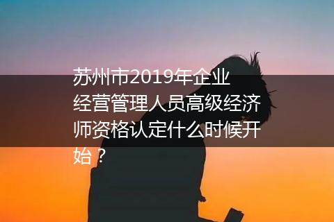 苏州市2019年企业经营管理人员高级经济师资格认定什么时候开始？
