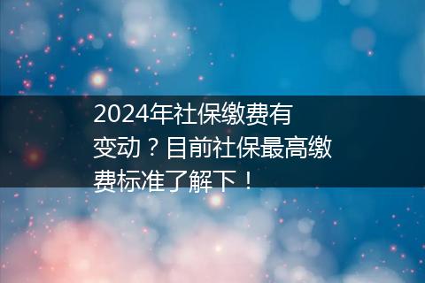 2024年社保缴费有变动？目前社保最高缴费标准了解下！