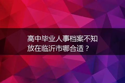 高中毕业人事档案不知放在临沂市哪合适？