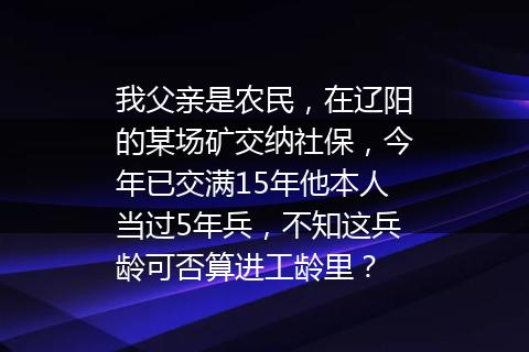 我父亲是农民，在辽阳的某场矿交纳社保，今年已交满15年他本人当过5年兵，不知这兵龄可否算进工龄里？