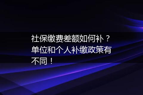 社保缴费差额如何补？单位和个人补缴政策有不同！