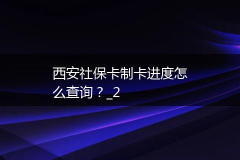 西安社保卡制卡进度怎么查询？_2