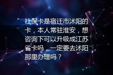社保卡是宿迁市沭阳的卡，本人常驻淮安，想咨询下可以升级成江苏省卡吗，一定要去沭阳那里办理吗？