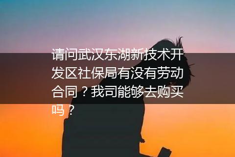 请问武汉东湖新技术开发区社保局有没有劳动合同？我司能够去购买吗？