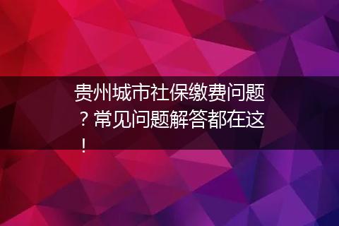 贵州城市社保缴费问题？常见问题解答都在这！
