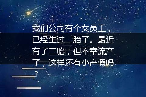 我们公司有个女员工，已经生过二胎了。最近有了三胎，但不幸流产了，这样还有小产假吗？