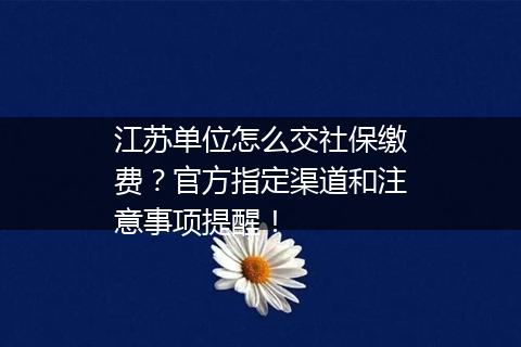 江苏单位怎么交社保缴费？官方指定渠道和注意事项提醒！