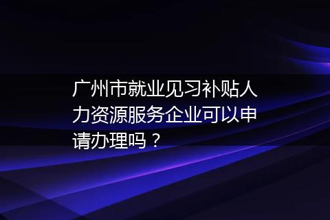 广州市就业见习补贴人力资源服务企业可以申请办理吗？