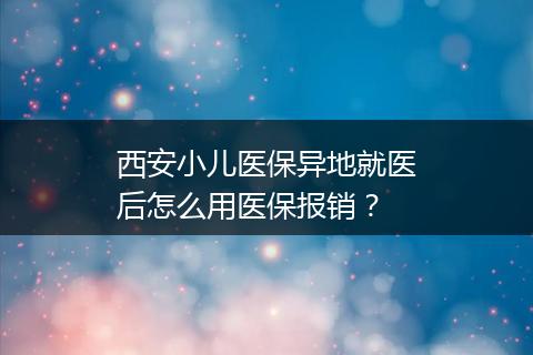 西安小儿医保异地就医后怎么用医保报销？