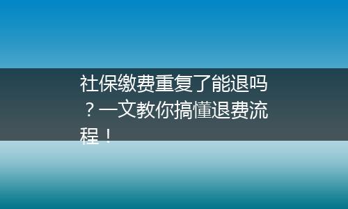 社保缴费重复了能退吗？一文教你搞懂退费流程！