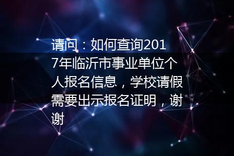 请问：如何查询2017年临沂市事业单位个人报名信息，学校请假需要出示报名证明，谢谢