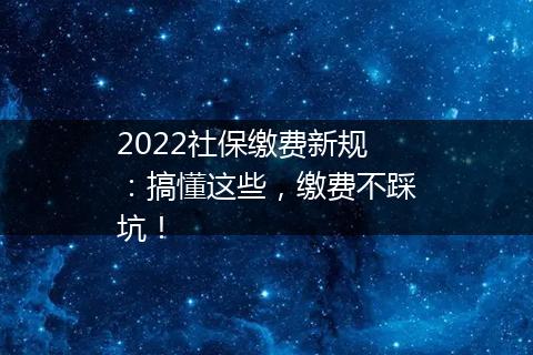 2022社保缴费新规：搞懂这些，缴费不踩坑！