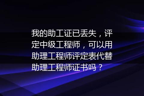 我的助工证已丢失，评定中级工程师，可以用助理工程师评定表代替助理工程师证书吗？