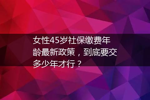 女性45岁社保缴费年龄最新政策，到底要交多少年才行？
