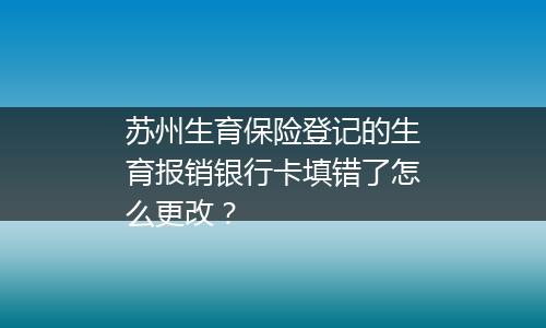 苏州生育保险登记的生育报销银行卡填错了怎么更改？